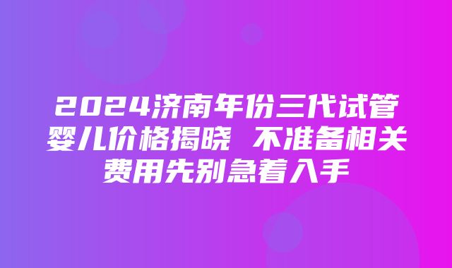 2024济南年份三代试管婴儿价格揭晓 不准备相关费用先别急着入手