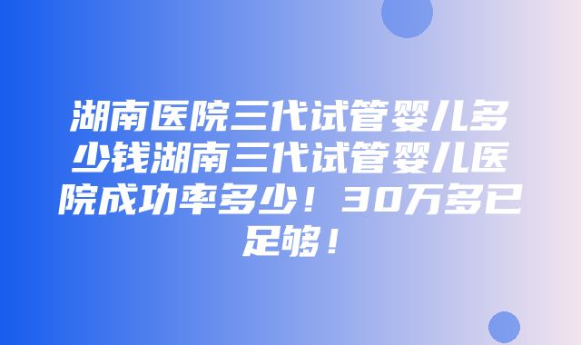 湖南医院三代试管婴儿多少钱湖南三代试管婴儿医院成功率多少！30万多已足够！