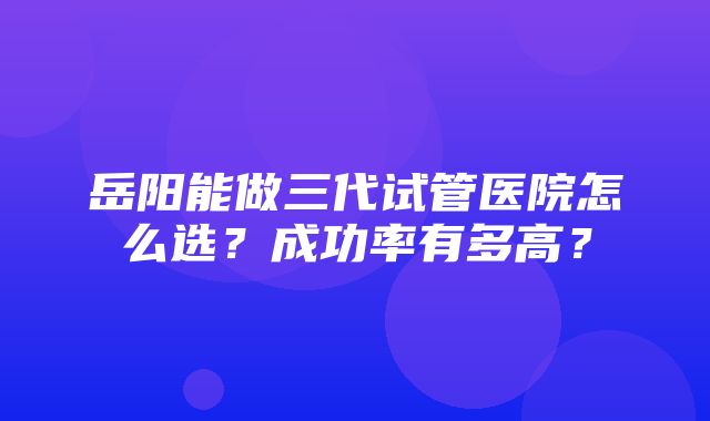 岳阳能做三代试管医院怎么选？成功率有多高？