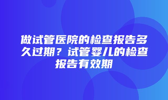 做试管医院的检查报告多久过期？试管婴儿的检查报告有效期