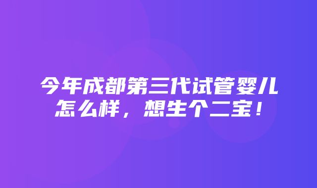 今年成都第三代试管婴儿怎么样，想生个二宝！