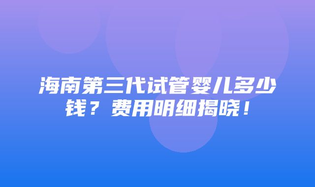 海南第三代试管婴儿多少钱？费用明细揭晓！