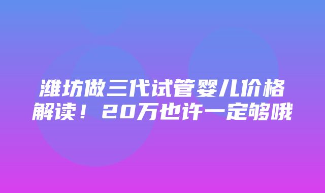 潍坊做三代试管婴儿价格解读！20万也许一定够哦