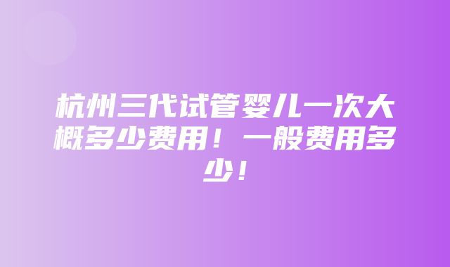 杭州三代试管婴儿一次大概多少费用！一般费用多少！