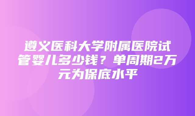 遵义医科大学附属医院试管婴儿多少钱？单周期2万元为保底水平