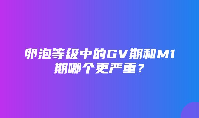 卵泡等级中的GV期和M1期哪个更严重？