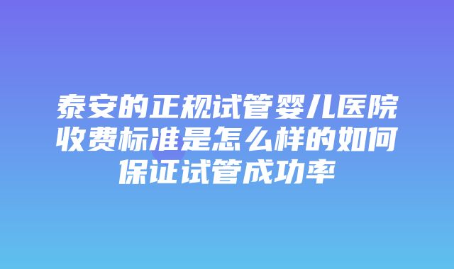 泰安的正规试管婴儿医院收费标准是怎么样的如何保证试管成功率