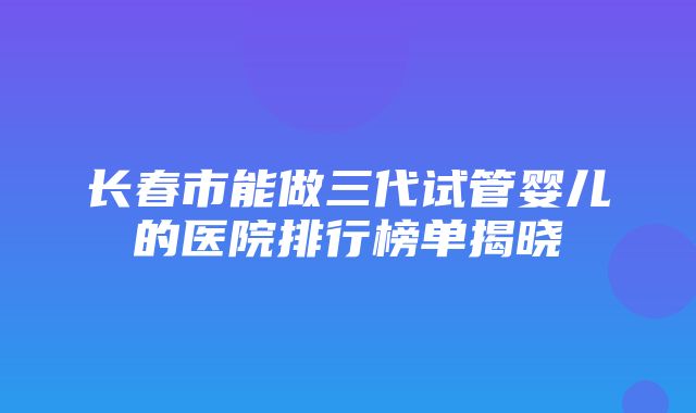 长春市能做三代试管婴儿的医院排行榜单揭晓