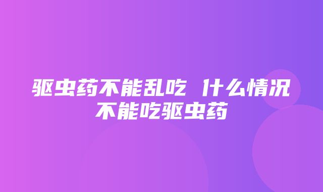 驱虫药不能乱吃 什么情况不能吃驱虫药