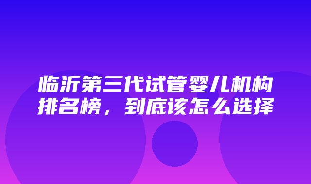 临沂第三代试管婴儿机构排名榜，到底该怎么选择