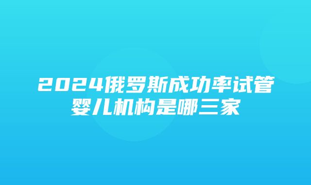 2024俄罗斯成功率试管婴儿机构是哪三家