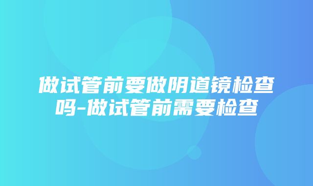 做试管前要做阴道镜检查吗-做试管前需要检查