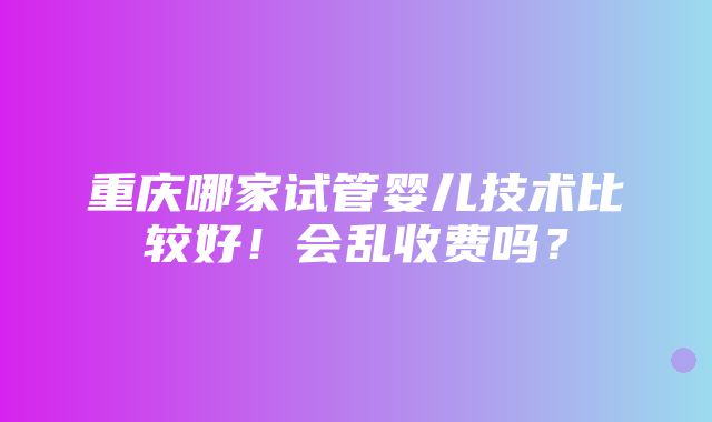 重庆哪家试管婴儿技术比较好！会乱收费吗？