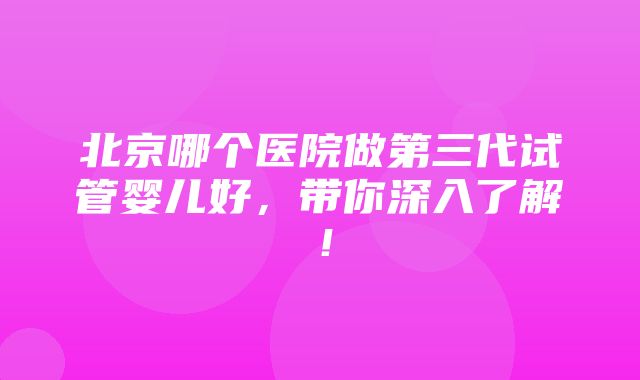 北京哪个医院做第三代试管婴儿好，带你深入了解！