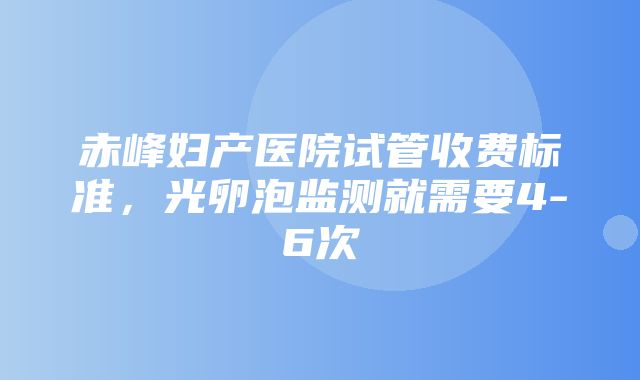 赤峰妇产医院试管收费标准，光卵泡监测就需要4-6次