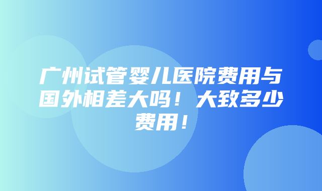 广州试管婴儿医院费用与国外相差大吗！大致多少费用！