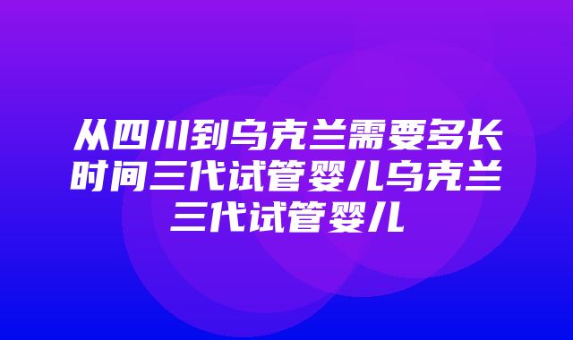 从四川到乌克兰需要多长时间三代试管婴儿乌克兰三代试管婴儿