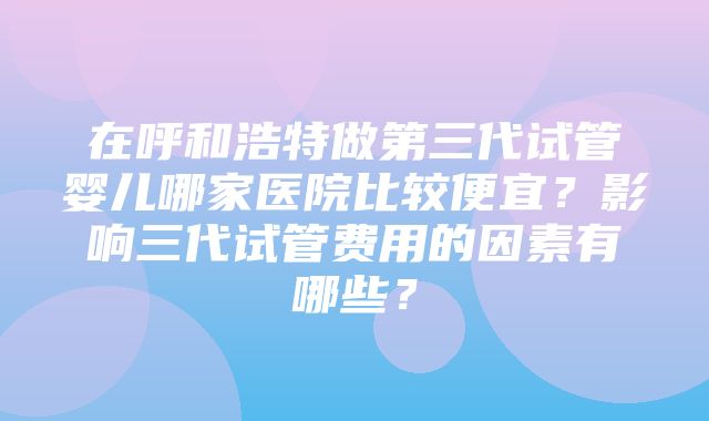 在呼和浩特做第三代试管婴儿哪家医院比较便宜？影响三代试管费用的因素有哪些？