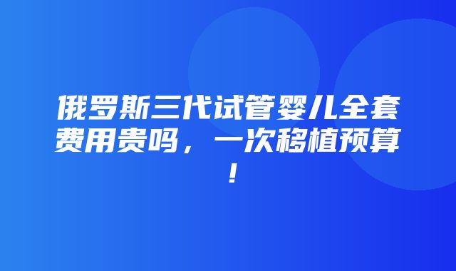 俄罗斯三代试管婴儿全套费用贵吗，一次移植预算！