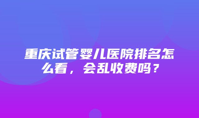 重庆试管婴儿医院排名怎么看，会乱收费吗？