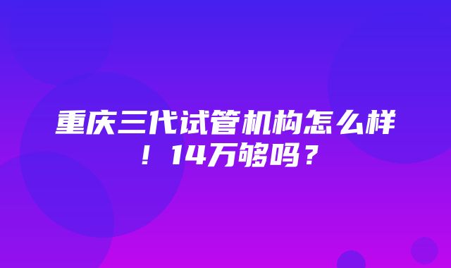 重庆三代试管机构怎么样！14万够吗？