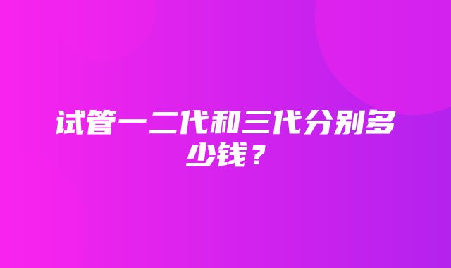 试管一二代和三代分别多少钱？