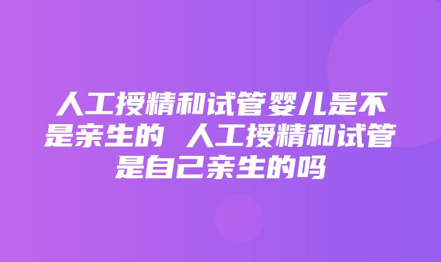 人工授精和试管婴儿是不是亲生的 人工授精和试管是自己亲生的吗