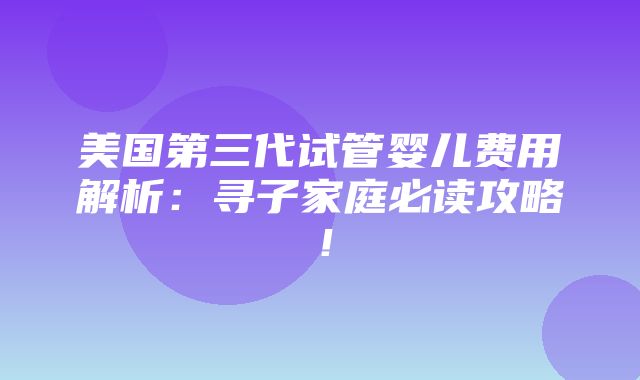 美国第三代试管婴儿费用解析：寻子家庭必读攻略！