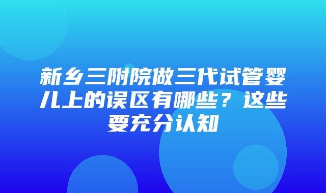 新乡三附院做三代试管婴儿上的误区有哪些？这些要充分认知