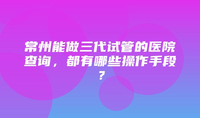 常州能做三代试管的医院查询，都有哪些操作手段？