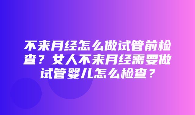 不来月经怎么做试管前检查？女人不来月经需要做试管婴儿怎么检查？