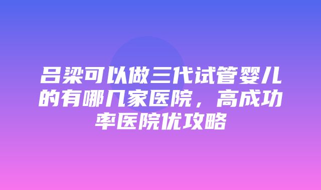 吕梁可以做三代试管婴儿的有哪几家医院，高成功率医院优攻略