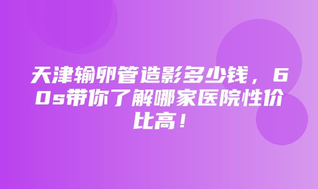 天津输卵管造影多少钱，60s带你了解哪家医院性价比高！