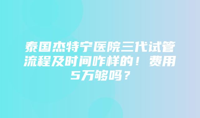 泰国杰特宁医院三代试管流程及时间咋样的！费用5万够吗？