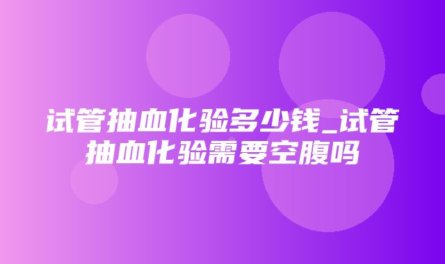 试管抽血化验多少钱_试管抽血化验需要空腹吗