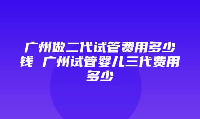 广州做二代试管费用多少钱 广州试管婴儿三代费用多少