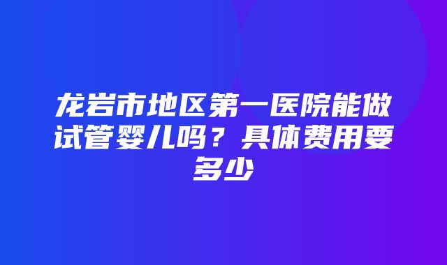 龙岩市地区第一医院能做试管婴儿吗？具体费用要多少