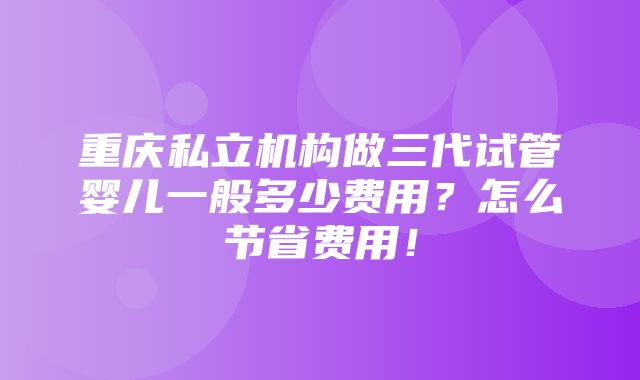 重庆私立机构做三代试管婴儿一般多少费用？怎么节省费用！