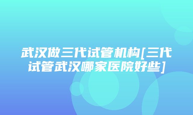 武汉做三代试管机构[三代试管武汉哪家医院好些]