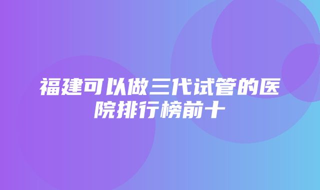 福建可以做三代试管的医院排行榜前十