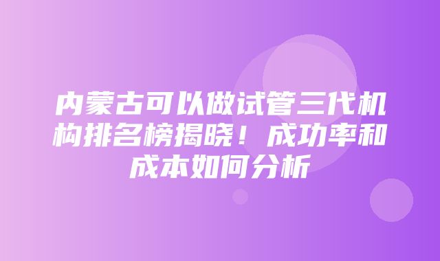 内蒙古可以做试管三代机构排名榜揭晓！成功率和成本如何分析