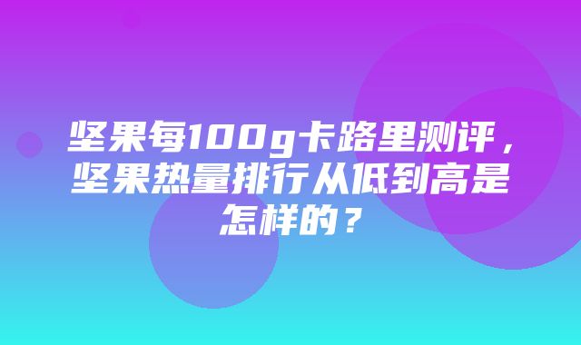 坚果每100g卡路里测评，坚果热量排行从低到高是怎样的？