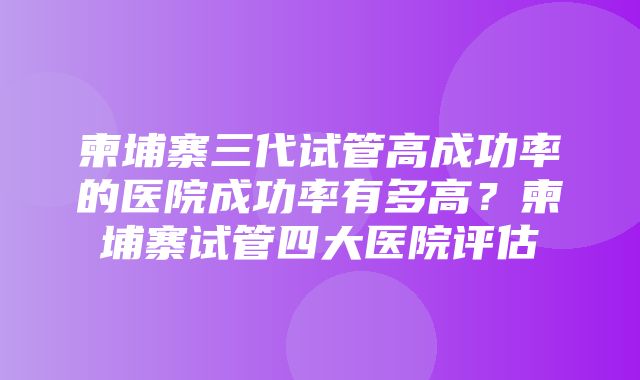 柬埔寨三代试管高成功率的医院成功率有多高？柬埔寨试管四大医院评估