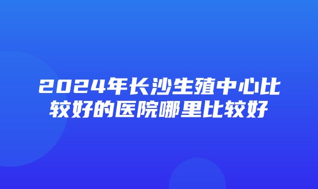 2024年长沙生殖中心比较好的医院哪里比较好