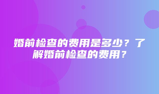 婚前检查的费用是多少？了解婚前检查的费用？