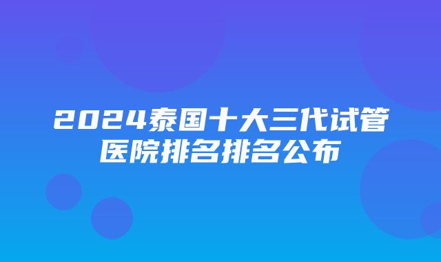 2024泰国十大三代试管医院排名排名公布