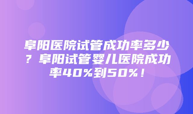 阜阳医院试管成功率多少？阜阳试管婴儿医院成功率40%到50%！