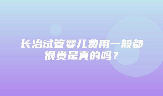 长治试管婴儿费用一般都很贵是真的吗？