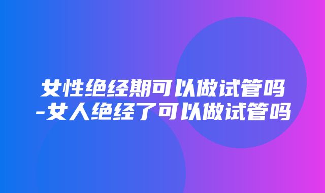 女性绝经期可以做试管吗-女人绝经了可以做试管吗