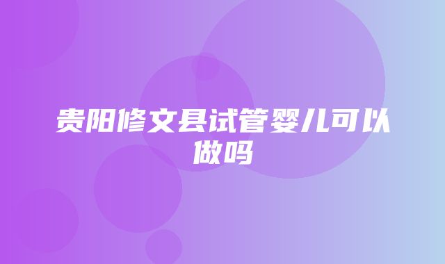 贵阳修文县试管婴儿可以做吗